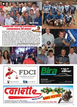 31www.reportercapixaba.com
Presidida pelo instrutor de tiro e Capitão da Policia
Militar Tadeu da Silva, a entidade reuniu associados
e amigos para festejar a data em grande estilo. Durante o dia nas
dependências do clube (bairro Vila Rica), foi realizado a última etapa
do campeonato estadual de tiro prático e a premiação do ano 2014.
A noite foi oferecido um delicioso e animado jantar dançante na sede
do Lions Clube (BNH). Pessoas de destaque na história do Clube de
Tiro foram homenageadas. Em seguida, todo mundo se divertiu muito
ao som da banda Mundo e Cia. Maiores informações sobre o clube e
os cursos de tiro pelo site: www.clubedetirocachoeiro.com.br
ou diretamente com o Capitão Tadeu no telefone: (28) 99946-6205
06/12/2014
Clube de Tiro de Cachoeiro
comemora 20 anos!
 