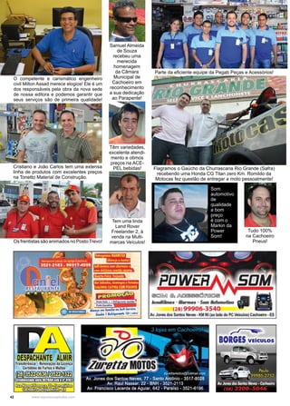 42 www.reportercapixaba.com
O competente e carismático engenheiro
civil Milton Assad merece elogios! Ele é um
dos responsáveis pela obra da nova sede
de nossa editora e podemos garantir que
seus serviços são de primeira qualidade!
Cristiano e João Carlos tem uma extensa
linha de produtos com excelentes preços
na Tonetto Material de Construção.
Samuel Almeida
de Souza
recebeu uma
merecida
homenagem
da Câmara
Municipal de
Cachoeiro em
reconhecimento
a sua dedicação
ao Parapente!
Têm variedades,
excelente atendi-
mento e otimos
preços na ACE-
PEL bebidas!
Os frentistas são animados no PostoTrevo!
Parte da eficiente equipe da Pegab Peças e Acessórios!
Flagramos o Gaúcho da Churrascaria Rio Grande (Safra)
recebendo uma Honda CG Titan zero Km. Romildo da
Motocas fez questão de entregar a moto pessoalmente!
Tem uma linda
Land Rover
Freelander 2, à
venda na Multi-
marcas Veículos!
Tudo 100%
na Cachoeiro
Pneus!
Som
automotivo
de
qualidade
a bom
preço
é com o
Markin da
Power
Som!
 