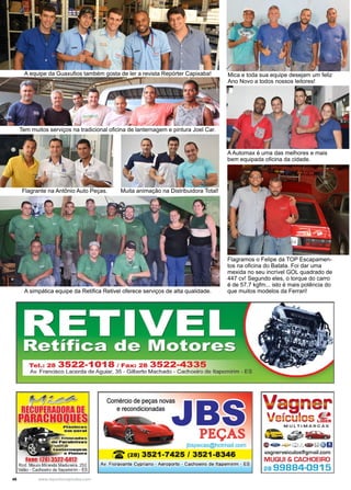 46 www.reportercapixaba.com
Flagramos o Felipe da TOP Escapamen-
tos na oficina do Batata. Foi dar uma
mexida no seu incrível GOL quadrado de
447 cv! Segundo eles, o torque do carro
é de 57,7 kgfm... isto é mais potência do
que muitos modelos da Ferrari!
A Automax é uma das melhores e mais
bem equipada oficina da cidade.
Mica e toda sua equipe desejam um feliz
Ano Novo a todos nossos leitores!
A simpática equipe da Retifica Retivel oferece serviços de alta qualidade.
Tem muitos serviços na tradicional oficina de lanternagem e pintura Joel Car.
A equipe da Guaxufios também gosta de ler a revista Repórter Capixaba!
Flagrante na Antônio Auto Peças. Muita animação na Distribuidora Total!
 
