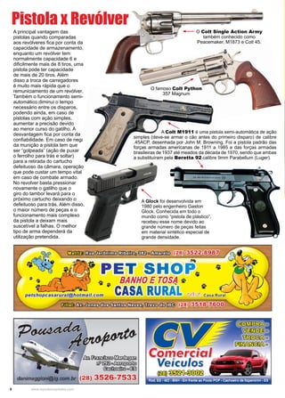 8 www.reportercapixaba.com
A principal vantagem das
pistolas quando comparadas
aos revólveres fica por conta da
capacidade de armazenamento,
enquanto um revólver tem
normalmente capacidade 6 e
dificilmente mais de 8 tiros, uma
pistola pode ter capacidade
de mais de 20 tiros. Além
disso a troca de carregadores
é muito mais rápida que o
remuniciamento de um revólver.
Também o funcionamento semi-
automático diminui o tempo
necessário entre os disparos,
podendo ainda, em caso de
pistolas com ação simples,
aumentar a precisão devido
ao menor curso do gatilho. A
desvantagem fica por conta da
confiabilidade. Em caso de nega
da munição a pistola tem que
ser “golpeada” (ação de puxar
o ferrolho para trás e soltar)
para a retirada do cartucho
defeituoso da câmara, operação
que pode custar um tempo vital
em caso de combate armado.
No revolver basta pressionar
novamente o gatilho que o
giro do tambor levará para o
próximo cartucho deixando o
defeituoso para trás. Além disso,
o maior número de peças e o
funcionamento mais complexo
da pistola a deixam mais
suscetível a falhas. O melhor
tipo de arma dependerá da
utilização pretendida.
Pistola x Revólver
A Colt M1911 é uma pistola semi-automática de ação
simples (deve-se armar o cão antes do primeiro disparo) de calibre
.45ACP, desenhada por John M. Browning. Foi a pistola padrão das
forças armadas americanas de 1911 a 1985 e das forças armadas
brasileiras de 1937 até meados da década de 1970, sendo que ambas
a substituíram pela Beretta 92 calibre 9mm Parabellum (Luger).
O Colt Single Action Army
também conhecido como
Peacemaker, M1873 e Colt 45.
O famoso Colt Python
357 Magnum
A Glock foi desenvolvida em
1980 pelo engenheiro Gaston
Glock. Conhecida em todo o
mundo como “pistola de plástico”,
recebeu esse nome devido ao
grande número de peças feitas
em material sintético especial de
grande densidade.
 