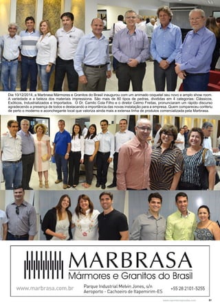 51www.reportercapixaba.com
Dia 10/12/2014, a Marbrasa Mármores e Granitos do Brasil inaugurou com um animado coquetel seu novo e amplo show room.
A variedade e a beleza dos materiais impressiona. São mais de 80 tipos de pedras, divididas em 4 categorias: Clássicos,
Exóticos, Industrializados e Importados. O Dr. Camilo Cola Filho e o diretor Celmo Freitas, pronunciaram um rápido discurso
agradecendo a presença de todos e destacando a importância das novas instalação para a empresa. Quem compareceu conferiu
de perto o moderno e aconchegante local que valoriza ainda mais a extensa linha de produtos comercializada pela Marbrasa.
 