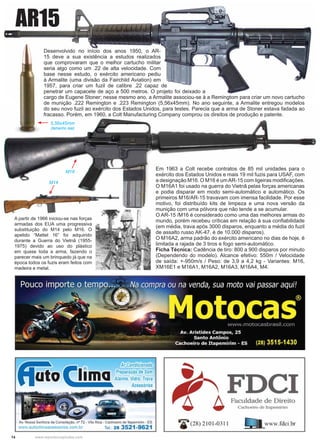 14 www.reportercapixaba.com
Desenvolvido no início dos anos 1950, o AR-
15 deve a sua existência a estudos realizados
que comprovaram que o melhor cartucho militar
seria algo como um .22 de alta velocidade. Com
base nesse estudo, o exército americano pediu
à Armalite (uma divisão da Fairchild Aviation) em
1957, para criar um fuzil de calibre .22 capaz de
penetrar um capacete de aço a 500 metros. O projeto foi deixado a
cargo de Eugene Stoner; nesse mesmo ano, a Armalite associou-se à a Remingtom para criar um novo cartucho
de munição .222 Remington e .223 Remington (5,56x45mm). No ano seguinte, a Armalite entregou modelos
do seu novo fuzil ao exército dos Estados Unidos, para testes. Parecia que a arma de Stoner estava fadada ao
fracasso. Porém, em 1960, a Colt Manufacturing Company comprou os direitos de produção e patente.
5,56x45mm
(tamanho real)
M14
M16
Em 1963 a Colt recebe contratos de 85 mil unidades para o
exército dos Estados Unidos e mais 19 mil fuzis para USAF, com
a designação M16. O M16 é umAR-15 com ligeiras modiﬁcações.
O M16A1 foi usado na guerra do Vietnã pelas forças americanas
e podia disparar em modo semi-automático e automático. Os
primeiros M16/AR-15 travavam com imensa facilidade. Por esse
motivo, foi distribuído kits de limpeza e uma nova versão da
munição com uma pólvora que não tende a se acumular.
O AR-15 /M16 é considerado como uma das melhores armas do
mundo, porém recebeu críticas em relação à sua conﬁabilidade
(em média, trava após 3000 disparos, enquanto a média do fuzil
de assalto russo AK-47, é de 10.000 disparos).
O M16A2, arma padrão do exército americano no dias de hoje, é
limitada a rajada de 3 tiros e fogo semi-automático.
Ficha Técnica: Cadência de tiro: 800 a 900 disparos por minuto
(Dependendo do modelo). Alcance efetivo: 550m / Velocidade
de saída: +-950m/s / Peso: de 3,9 a 4,2 kg - Variantes: M16,
XM16E1 e M16A1, M16A2, M16A3, M16A4, M4.
AR15
A partir de 1966 iniciou-se nas forças
armadas dos EUA uma progressiva
substituição do M14 pelo M16. O
apelido “Mattel 16” foi adquirido
durante a Guerra do Vietnã (1955-
1975) devido ao uso do plástico
em quase toda a arma, fazendo o
parecer mais um brinquedo já que na
época todos os fuzis eram feitos com
madeira e metal.
A ti d 1966 i i i f
 