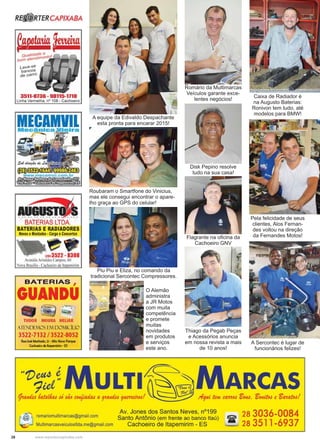 28 www.reportercapixaba.com
Roubaram o Smartfone do Vinicius,
mas ele consegui encontrar o apare-
lho graça ao GPS do celular!
Thiago da Pegab Peças
e Acessórios anuncia
em nossa revista a mais
de 10 anos!
Romário da Multimarcas
Veículos garante exce-
lentes negócios!
Disk Pepino resolve
tudo na sua casa!
Flagrante na oﬁcina da
Cachoeiro GNV
Caixa de Radiador é
na Augusto Baterias:
Ronivon tem tudo, até
modelos para BMW!
Pela felicidade de seus
clientes, Alos Fernan-
des voltou na direção
da Fernandes Motos!
A Sercontec é lugar de
funcionários felizes!
A equipe da Edivaldo Despachante
esta pronta para encarar 2015!
Piu Piu e Eliza, no comando da
tradicional Sercontec Compressores.
O Alemão
administra
a JR Motos
com muita
competência
e promete
muitas
novidades
em produtos
e serviços
este ano.
 