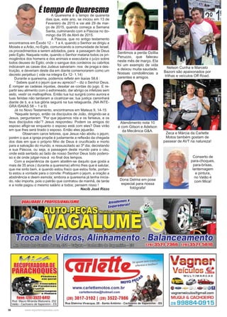 36 www.reportercapixaba.com
A Quaresma é o tempo de quarenta
dias que, este ano, se iniciou em 13 de
Fevereiro de 2015 e vai até 29 de mar-
ço de 2015, quando começa a Semana
Santa, culminando com a Páscoa no do-
mingo dia 05 de Abril de 2015.
A Páscoa, que no antigo testamento
encontramos em Êxodo 12 – 1 a 4, quando o Senhor se dirigiu a
Moisés e a Arão, no Egito, comunicando a comunidade de Israel,
os procedimentos a serem adotados, para a passagem de Deus
pelo Egito. Naquela noite, quando o Senhor mataria todos os pri-
mogênitos dos homens e dos animais e executaria o juízo sobre
todos deuses do Egito; onde o sangue dos cordeiros ou cabritos
indicavam as casas dos Judeus salvariam- nos de praga e des-
truição, e deveriam deste dia em diante comemorarem como um
decreto perpétuo ( vide na integra Ex 12- 1,14)
Durante a quaresma, podemos reﬂetir em Isaías 58,6 :
“ Sabeis qual é o jejum que eu aprecio? – diz o Senhor Deus.
É romper as cadeias injustas, desatar as cordas do jugo. E re-
partir seu alimento com o esfomeado, dar abrigo os infelizes sem
asilo, vestir os maltrapilhos. Então tua luz surgirá como aurora e
tuas feridas não tardaram a cicatrizar-se; tua justiça caminhará
diante de ti, e a tua glória seguirá na tua retaguarda. (NA INTE-
GRA ISAIAS 58 – 1 a 9)
Já no Novo Testamento, encontramos em Mateus 9, 14-15:
“Naquele tempo, então os discípulos de João, dirigindo-se a
Jesus, perguntaram: “Por que jejuamos nós e os fariseus, e os
teus discípulos não”? Jesus respondeu: Podem os amigos do
esposo aﬂigir-se enquanto o esposo está com eles? Dias virão
em que lhes será tirado o esposo. Então eles jejuarão.
Observem caros leitores, que Jesus não aboliu o jejum;
porém o que a igreja propõe é justamente a reﬂexão da chegada
dos dias em que o próprio ﬁlho de Deus é cruciﬁcado e morto
para a salvação do mundo; e ressuscitado ao 3º dia; decretando
a sua Páscoa, ou seja, a passagem deste mundo para o céu,
onde está sentado ao lado de nosso Senhor Deus todo podero-
so e de onde julgar-nos-á no ﬁnal dos tempos.
Com a experiência de quem abstêm-se daquilo que gosta a
mais de 35 anos ( durante a quaresma) aﬁrmo lhes que é salutar,
que me sinto bem, é quando estou fraco que estou forte, portan-
to estou a vontade para o convite: Pratiquem o jejum, a oração a
abstinência e deem esmola; embora a quaresma já tenha inicia-
do, não importa, pois o patrão que contratou de manhã, de tarde
e a noite pagou o mesmo salário a todos; pensem nisso !
Nacib José Rizzo
É tempo de QuaresmaÉ tempo de Quaresma
Atendimento nota 10
é com Gilson e Adelson
da Mecânica G&A.
Sentimos a perda Ozillia
Peruzzo, que faleceu
neste mês de março. Ela
foi um exemplo de vida
e deixou muita saudade.
Nossas condolências a
parentes e amigos.
Nelson Cunha e Marcelo
Bazoni são apaixonados por
trilhas e veículos Off Road.
Zeca e Márcia da Carlette
Motos também gostam de
passear de AVT na natureza!
Dona Delma em pose
especial para nossa
fotógrafa!
Conserto de
para-choques,
para-brisas,
lanternagem
e pintura,
no Valão é
com Mica!
 