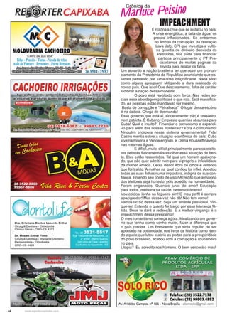 44 www.reportercapixaba.com
Crônica da
Marluce Peisino
IMPEACHMENT
É notória a crise que se instalou no país.
A crise energética, a falta de água, os
preços inﬂacionados. Se entrarmos
no âmbito da corrupção, da operação
Lava Jato, CPI que investiga a vulto-
sa quantia de dinheiro desviada da
Petrobras, boa parte para ﬁnanciar
partidos principalmente o PT Pre-
cisaríamos de muitas páginas da
revista para relatar os fatos.
Um absurdo a nação brasileira ter que ouvir um pronun-
ciamento da Presidenta da Republica anunciando que es-
tamos passando por uma crise insigniﬁcante. Nada sério
como alguns apregoam! Mitigando a dura realidade do
nosso país. Que isso! Que descaramento, falta de caráter
ludibriar a nação dessa maneira!
O povo está revoltado com força. Nas redes so-
ciais essa abordagem política é o que rola. Está massiﬁca-
do. As pessoas estão mandando ver mesmo.
Basta de corrupção e “Petralhada”. O lugar dessa escória
é na cadeia. Chega de desmando!
Esse governo que está aí, sinceramente: não é brasileiro,
nem patriota. É Cubano! Empresta quantias absurdas para
Cuba! Qual o intuito? Financiar o comunismo e expandi-
-lo para além das nossas fronteiras!? Fora o comunismo!
Ninguém prospera nesse sistema governamental! Fidel
Castro mentia sobre a situação econômica do país! Cuba
vive na miséria e Vende engodo, e Dilma Rousseff navega
nas mesmas águas.
É difícil, muito difícil principalmente para os eleito-
res petistas fundamentalistas olhar essa situação de fren-
te. Eles estão ressentidos. Tal qual um homem apaixona-
do, que não quer admitir nem para si próprio a inﬁdelidade
da mulher amada. Deixa disso! Abra os olhos e entenda
que foi traído. A mulher na qual conﬁou foi inﬁel. Apostou
todas as suas ﬁchas numa impostora, indigna de sua con-
ﬁança. Entendo seu ponto de vista! Acredito que a maioria
dos eleitores seja honesto, pois acredito na humanidade.
Foram enganados. Quantas juras de amor! Educação
para todos, melhoria na saúde, desenvolvimento!
Vou colocar lenha na fogueira sim! O meu perﬁl é sempre
apaziguador! Mas dessa vez não dá! Não tem como!
Vamos lá! Só dessa vez. Seja um amante passional. Vin-
gue-se! Entenda o quanto foi traído por essa liderança fé-
tida. Deus te dará a redenção. E a melhor vingança é o
impeachment dessa presidenta!
O meu romantismo começa agora. Idealizando um gover-
no que tenha como sonho maior, fazer a diferença que
o país precisa. Um Presidente que sinta orgulho de ser
apontado na posteridade, nos livros de história como sen-
do aquele que lutou e abriu as portas para a prosperidade
do povo brasileiro, acabou com a corrupção e roubalheira
no país.
Utopia? Eu acredito nos homens. O bem vencerá o mau!
 