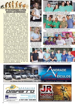 46 www.reportercapixaba.com
É inegável o poder de comunicação da
tecnologia atualmente. Sua capacidade de
transformar a maneira de como interagimos
mudou o mundo. O que há alguns anos atrás
parecia se tratar de ﬁcção cientíﬁca, hoje é
absolutamente normal e corriqueiro, como por
exemplo, uma vídeo conferência. O problema
é que todo esse avanço tecnológico ﬁzeram
com que aparecessem pessoas com sérias
diﬁculdades de concentração. E é justamente
no trabalho, talvez no escritório, que tais
problemas se tornem mais visíveis e deixem
marcas mais profundas – tantos as boas
quanto as ruins. A distração é um deles. Um
estudo da Universidade da Califórnia mostra
que proﬁssionais que trabalham em frente
a um computador são interrompidos (ou se
interrompem espontaneamente) a cada três
minutos. Assim, toda vez que isso acontece,
leva-se até 23 minutos para retomar a atividade.
Um proﬁssional distraído perde muitas horas
de trabalho. Além disso, o desgaste mental
de mudar de uma atividade para a outra faz a
pessoa ﬁcar muito mais cansada. Como se não
bastasse, a tecnologia tem sérios efeitos sobre
a ansiedade. O sistema de recompensa do
cérebro, o mesmo que nos faz comer para não
morrerdefome,seadaptouàeradigitaleacabou
por ﬁcar “carente” também de informação.
De acordo com Kelly McGonigal, PhD em
Psicologia e professora da escola de negócios
da Universidade de Stanford, a conseqüência é
sentir necessidade de consumir notícias assim
como se sente vontade de almoçar. Em 2013
a Associação de Psiquiatria Americana incluiu
a desordem no uso da internet no Manual de
Transtornos Mentais, espécie de lista das
doenças psiquiátricas existentes.
A tecnologia criou
novos problemas
Michelle da Western
Brasil está grávida e
será um menino!
Parte da competente equipe da Solo Rico, loja
especializada em rações e produtos agrícolas.
Vale a pena conferir as imperdíveis promoções
da Comercial Itabira Materiais Elétricos!
Na hora de trocar de
carro, não deixe de
conferir as ofertas da
Andrade Veículos!
Além de um atendimento de primeira, tem tudo
para seu animal de estimação na Casa da Granja!
Flagrante na Borges Caminhão, liderada pelo carismático Alexandre Borges!
 