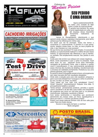 46 www.reportercapixaba.com
Crônica da
Marluce Peisino
SEU PEDIDO
É UMA ORDEM
	 Agora,exatamenteàs00:08,
me bateu uma vontade de falar
sobre o poder do subconsciente!
É sempre bom lembrar! Às vezes
é tanta negatividade em volta, que
até esqueço dessa importante
ferramenta realizadora de
sonhos.
	 Vamos lá: Recapitulando, relembrando o que
aprendi ainda criança e agradeço imensamente, pois tenho
certeza que fez diferença em minha vida.
Foi assim que me foi ensinado. Todos nós temos o
consciente e o subconsciente. O primeiro é o que pensa,
sonha, idealiza coisas boas, ou más; os seus projetos de
vida, o seu fracasso ou o seu sucesso!
De que forma isso acontece? É muito simples. O consciente
idealiza, e o subconsciente realiza! E o melhor de tudo nessa
história: O subconsciente não diferencia o que é mentira,
ou verdade. Ele simplesmente executa. Seu pedido é uma
ordem.
Cuide para não encher sua cabeça com coisas negativas.
Muito, muito importante é usar o verbo no presente. Você
deve dizer: Eu sou adorável! Envie essa informação
carregada de sentimento! Sinta, veja e observe o quanto
você é maravilhosa(o). E seu subconsciente percebendo
esses informes tão munidos de detalhes, transformará todo
o processo em realidade prontamente. Portanto eu sou uma
pessoa adorável, aqui e agora!
Euserei!Eufarei!Conjugaçãoverbalnofuturo,principalmente
sem data marcada não traz resultados desejados.
Onde está a solução para uma vida saudável, próspera e
para o que mais desejarmos? Conjugue o verbo no presente.
Eu sou, eu faço, eu posso, eu tenho.
Trace metas em sua vida! Crie estratégias! Como?
Onde? Quando? Importantíssimo! Estipule uma data. E
principalmente batalhe e acredite!
Tenha sempre pensamentos positivos, perceba o quanto
você é saudável e de tão feliz você irradia uma frequência
tão poderosa que como um ímã atrai para si, só pessoas
maravilhosas, realizadas, saudáveis e felizes!
Com tantos sentimentos e maravilhas que acontecem
diariamente em nossas vidas, por favor, agradeçamos a
Deus por tudo! É o mínimo que temos a fazer!
Espero que essas palavras tenham sido de boa valia para
você. Para mim foram ótimas.
	 Escrevi e isso gosto de fazer, e você leu!
			Muito obrigada!
 