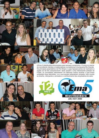 42 www.reportercapixaba.com
A Ema 5 (distribuidora de produtos para animais) comemorou 12 anos no merca-
do convidando clientes e colaboradores na tradicional churrascaria Rio Grande.
Os principais proprietários de Pet Shops e Lojas Agropecuárias de Cachoeiro e
região sul do ES compareceram. Após assistir a uma interessante palestra da
Foster, os convidados saborearam um delicioso rodizio durante o qual foram
sorteadas duas televisões. Liu e sua equipe esbanjaram simpatia, todo mundo
se divertiu, reforçando a amizade e o conhecimento dos empresários do setor.
(28) 3521-3080
 