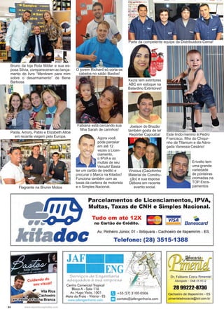 54 www.reportercapixaba.com
Agora você
pode parcelar
em até 12
vezes o Licen-
ciamento,
o IPVA e as
multas de seu
Veículo! Basta
ter um cartão de credito e
procurar o Marco na Kitadoc!
Funciona também com as
taxas da carteira de motorista
e o Simples Nacional.
Este lindo menino é Pedro
Francisco, filho do Chiqui-
nho da Titanium e da Advo-
gada Vanessa Cesário!
Joelson do Brazão
também gosta de ler
Repórter Capixaba!
Parte da competente equipe da Distribuidora Cema!
Erivelto tem
uma grande
variedade
de ponteiras
cromadas na
TOP Esca-
pamentos
O jovem Richard só corta os
cabelos no salão Bastos!
Kezia tem extintores
ABC em estoque na
Balardino Extintores!
Flagrante na Brunin Motos
Fabiana está cercando sua
filha Sarah de carinhos!
Paola, Amory, Pablo e Elizabeth Altoé
em recente viagem pela Europa.
Vinícius (Gaúchinho
Material de Constru-
ção) e sua esposa
Débora em recente
evento social.
Bruno da loja Rota Militar e sua es-
posa Silvia, compareceram ao lança-
mento do livro “Mentiram para mim
sobre o desarmamento” de Bene
Barbosa.
 