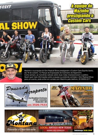 13www.reportercapixaba.com
A equipe do
Mazinho
prestigiando o
Custom Cars
Mazinho e sua equipe do Giro Radical Show prestigiaram o Custom Cars Espírito Santo,
dia 18 de outubro, no Parque de Exposições de Cachoeiro de Itapemirim.
Como sempre, as manobras radicais sobre duas rodas impressionaram o público.
Quem quer mais informações sobre a equipe ou pretende contratar o Giro Radical Show
para um evento, pode entrar em contato com Mazinho pelo telefone: 28 99956-0217.
 