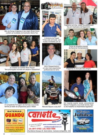 40 www.reportercapixaba.com
Parte da simpática equipe
da Nacional Compressores
Flagrante no lava jato dos amigos.
Flagrante na K-Ita, nossa concessionária
Kia em Cachoeiro de Itapemirim.
A diretoria da Pegab
Tintas está animada, vem
muitas novidades por aí!
Almir Despachante é
um dos mais experientes
profissionais do ramo.
Marcelo Bazoni e seu AVT
Em recente evento social, encontramos
Marron Fotógrafo e sua linda família. Ago-
ra ele trabalha na Assembleia legislativa.
Já é Natal na Carlette Moto Peças!
Tem promoções incríveis em peças e acessórios!
Biliu da Dorigo Irrigações e seu sogro Álvaro foram
conferir as novidades da Cachoeiro Stone Fair.
O competente Ferrugem da Fermaq e sua linda
família já estão se preparando para o Natal!
 