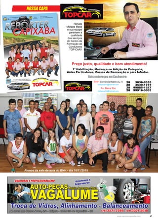 47www.reportercapixaba.com
BNH Comercial Itabira Lj. 5
cfctopcar01@hotmail.com
Av. Beira Rio
cfctopcar02@hotmail.com
28 3036-9355
28 3539-1777
28 99885-1687
28 99916-3003
NOSSA CAPA
Preço justo, qualidade e bom atendimento!
Alunos da sala de aula do BNH - dia 16/11/2015
1ª Habilitação, Mudança ou Adição de Categoria,
Aulas Particulares, Cursos de Renovação e para Infrator.
Renato
Moraes Mello
e sua equipe
garantem a
qualidade
dos serviços
do Centro de
Formação de
Condutores
TOP CAR !
Dois endereços em Cachoeiro:
 