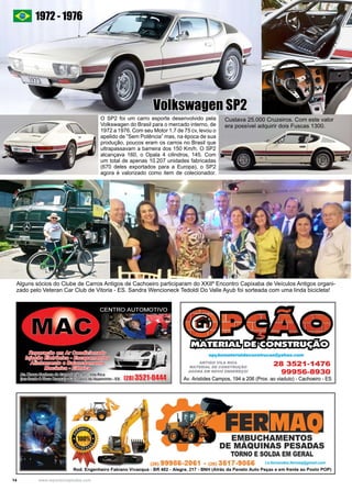 14 www.reportercapixaba.com
Alguns sócios do Clube de Carros Antigos de Cachoeiro participaram do XXIIº Encontro Capixaba de Veículos Antigos organi-
zado pelo Veteran Car Club de Vitoria - ES. Sandra Wencioneck Tedoldi Do Valle Ayub foi sorteada com uma linda bicicleta!
O SP2 foi um carro esporte desenvolvido pela
Volkswagen do Brasil para o mercado interno, de
1972 a 1976. Com seu Motor 1.7 de 75 cv, levou o
apelido de “Sem Potência” mas, na época de sua
produção, poucos eram os carros no Brasil que
ultrapassavam a barreira dos 150 Km/h. O SP2
alcançava 160, o Opala 4 cilindros, 145. Com
um total de apenas 10.207 unidades fabricadas
(670 deles exportados para a Europa), o SP2
agora é valorizado como item de colecionador.
Volkswagen SP2
1972 - 1976
Custava 25.000 Cruzeiros. Com este valor
era possível adquirir dois Fuscas 1300.
 