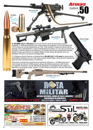 30 www.reportercapixaba.com
A .50 BMG (12,7 x 99 mm) leva em seu nome o nome da arma para a qual foi
projetada: a .50 Browing Machine Gun. Esse cartucho foi projetado no início da década de
1910 e entrou em serviço oficialmente em 1921. Hoje também é usada em vários fuzis de
precisão como o Barrett M107 e outras metralhadoras de calibre 12,7 mm. No uso em tiro de
precisão, o recorde oficial de tiro pertence a um atirador das Forças Canadenses chamado
Robert Furlong, que eliminou um soldado Talibã a 2.430 metros de distância com sua
MacMillan TAC-50 na campanha do Afeganistão.
O .50 Magnum Action Express ou simplesmente .50 AE (12,7 x 33 mm) foi desenvolvido
pela Magnum Research Inc. em 1991 para a pistola Desert Eagle, sendo também adotado em
algumas outras semiautomáticas e revólveres.
Estas duas munições tem características totalmente diferentes: a .50 BMG desenvolve
uma energia de mais de 18.000 Joules e atinge velocidades superiores a 950 metros
por segundo, enquanto a .50 AE dificilmente ultrapassa a velocidade de 470 metros por
segundo e, sua energia chega “apenas” a 2.500 Joules! (uma bala de .380 tem 260 joules).
.50 BMG
.50 AE
Browning M2
.50 BMG
.50
Barrett M107
.50 BMG Desert Eagle
.50 AE
Munições
tamanho real
MacMillan TAC-50
.50 BMG
Armas
Calibre
 