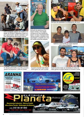 32 www.reportercapixaba.com
A jovem e bonita Ester Balar-
dinho gosta de curtir a praia!
Você encontra todas as novidades do ramo de
video games na Ação Games no Guandú Center.
Bonandi da eletrônica Car-
losom montou uma cidade
miniatura em sua residência.
Quem viu ficou impressionado.
Vamos conferir e publicar uma
reportagem a respeito em uma
de nossas próximas edições.
Serviços de qualidade é na Martelinho de Ouro!
Dr. Mozart (Odontolife) e seu filho Leonardo
gostam de frequentar o clube do Cavalo.
Uma cavalgada passou em frente a re-
dação da revista e flagramos nosso su-
per patrocinador Daniel Camilato num
lindo Mangalarga Marchador branco!
Valtinho e sua família em pose especial
para nosso fotógrafo.
 
