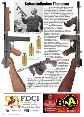 18 www.reportercapixaba.com
	 A Thompson foi projetada pelo General
John T. Thompson entre 1917 e 1919 e fabrica-
da pela Auto-Ordnance Corporation. Era uma
arma refinada, com coronha e empunhaduras de
madeira e um acabamento de muita classe. Tal
qual suas correspondentes MP40 (Alemanha) e
Sten (Inglaterra), ela foi uma das primeiras
submetralhadoras (ou pistolas-metralhado-
ras). Foi muito usada pelos gângsteres
americanos na época da proibição,
e ficou eternizada como o sím-
bolo de Al Capone.
	 As primeiras versões
podiam utilizar um carregador
tipo tambor, com 50 cartuchos,
que permitia dar uma rajada bem maior de
tiros, mas era propenso a falhas. Quando os
Estados Unidos entraram na
Segunda Guerra Mundial
foi introduzido o modelo
M1 que possuía um
carregador reto con-
vencional de 20 cartu-
chos, mais seguro, e sua
fabricação foi simplificada para facilitar
a produção em massa. Houve ainda a
Thompson M1A2, que tinha um carrega-
dor de 30 projéteis.
General John T. Thompson com sua criação.
Submetralhadora Thompson
	 Geralmente usada
por oficiais e sargentos,
a Thompson foi a subme-
tralhadora padrão do exér-
cito americano e também foi
usada pelos Ingleses
na África. No entanto,
tinha um coice forte,
o que dava uma
certa desvantagem
em relação à sua
rival germânica
MP40. Chegou a
ser modestamente utilizada na
guerra do Vietnam. Sua munição
era o .45 ACP mas também fo-
ram produzidas em 9mm, em .30
carbine e em 22LR. A Thompson
foi utilizada pelo exercito dos EUA de 1938 a
1971. O peso sem munição é de 4,8 kg. Cadência de tiro
(teórico) de 600 a 1200 tiros por minutos em função da
versão. Alcance efetivo de 50 metros. Sua produção
se iniciou em 1921 e continua até hoje com mais de
1.700.000 unidades produzidas. Esta famosa arma
também é conhecida com “Tommy Gun” e “Chica-
go Typewriter”.
Calibre
.45 ACP
Imagem da munição
em tamanho real
 