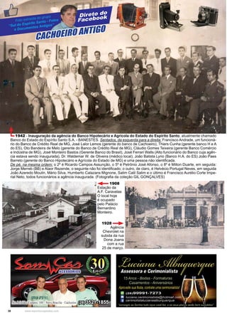 38 www.reportercapixaba.com
Direto do
Facebook
CACHOEIRO ANTIGO
Foto extraída do grupo
“Sul do Espírito Santo - Fotos
e Documentos Antigos”
1942 - Inauguração da agência do Banco Hipotecário e Agrícola do Estado do Espírito Santo, atualmente chamado
Banco do Estado do Espírito Santo S.A. - BANESTES. Sentados, da esquerda para a direita: Francisco Andrade, um funcioná-
rio do Banco de Crédito Real de MG, José Lalor Lemos (gerente do banco de Cachoeiro), Thiers Cunha (gerente banco H e A
do ES), Oto Bandeira de Melo (gerente do Banco de Crédito Real de MG), Cláudio Gomes Teixeira (gerente Banco Comércio
e Indústria de MG), José Monteiro Bastos (Gerente Banco do Brasil), José Ferrari Walls (Alto funcionário do Banco cuja agên-
cia estava sendo inaugurada), Dr. Waldemar W. de Oliveira (médico local), João Batista Lyrio (Banco H.A. do ES) João Paes
Barreto (gerente do Banco Hipotecário e Agrícola do Estado de MG) e uma pessoa não identificada.
De pé, na mesma ordem: o 2º é Ricardo Campos Assunção, o 5º é Petrônio José Afonso, o 8º é Milton Duarte, em seguida:
Jorge Merreb (BB) e Alaor Rezende, o seguinte não foi identificado; o outro, de claro, é Helvécio Portugal Neves, em seguida
João Azeredo Moulin, Mário Silva, Humberto Calazans Mignone, Salim Calil Salim e o último é Francisco Aurélio Corte Impe-
rial Neto, todos funcionários a agência inaugurada. (Fotografia da coleção GIL GONÇALVES)
1908
Estação da
A.F. Caravelas
O local hoje
é ocupado
pelo Palácio
Bernardino
Monteiro.
1928
Agência
Chevrolet na
subida da rua
Dona Joana
com a rua
25 de março.
 