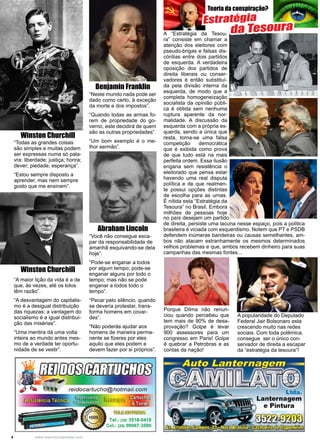 4 www.reportercapixaba.com
“Todas as grandes coisas
são simples e muitas podem
ser expressas numa só pala-
vra: liberdade; justiça; honra;
dever; piedade; esperança”.
“Estou sempre disposto a
aprender, mas nem sempre
gosto que me ensinem”.
“Neste mundo nada pode ser
dado como certo, à exceção
da morte e dos impostos”.
“Quando todas as armas fo-
rem de propriedade do go-
verno, este decidirá de quem
são as outras propriedades”.
“Um bom exemplo é o me-
lhor sermão”.
Winston Churchill
Winston Churchill
“A maior lição da vida é a de
que, às vezes, até os tolos
têm razão”.
“A desvantagem do capitalis-
mo é a desigual distribuição
das riquezas; a vantagem do
socialismo é a igual distribui-
ção das misérias”.
“Uma mentira dá uma volta
inteira ao mundo antes mes-
mo de a verdade ter oportu-
nidade de se vestir”.
Benjamin Franklin
Abraham Lincoln
“Você não consegue esca-
par da responsabilidade de
amanhã esquivando-se dela
hoje”.
“Pode-se enganar a todos
por algum tempo; pode-se
enganar alguns por todo o
tempo; mas não se pode
enganar a todos todo o
tempo”.
“Pecar pelo silêncio, quando
se deveria protestar, trans-
forma homens em covar-
des”.
“Não poderás ajudar aos
homens de maneira perma-
nente se fizeres por eles
aquilo que eles podem e
devem fazer por si próprios”.
A “Estratégia da Tesou-
ra” consiste em chamar a
atenção dos eleitores com
pseudo-brigas e falsas dis-
córdias entre dois partidos
de esquerda. A verdadeira
oposição dos partidos de
direita liberais ou conser-
vadores é então substituí-
da pela divisão interna da
esquerda, de modo que a
completa homogeneização
socialista da opinião públi-
ca é obtida sem nenhuma
ruptura aparente da nor-
malidade. A discussão da
esquerda com a própria es-
querda, sendo a única que
resta, torna-se uma falsa
competição democrática
que é exibida como prova
de que tudo está na mais
perfeita ordem. Essa ilusão
engana sem resistência o
eleitorado que pensa estar
havendo uma real disputa
política e de que realmen-
te possui opções distintas
de escolha para as urnas.
É nítida esta “Estratégia da
Tesoura” no Brasil. Embora
milhões de pessoas hoje
no país desejam um partido
de direita, persiste uma lacuna nesse espaço, pois a politica
brasileira é viciada com esquerdismo. Notem que PT e PSDB
defendem inúmeras bandeiras ou causas semelhantes, am-
bos não atacam estranhamente os mesmos determinados
velhos problemas e que, ambos recebem dinheiro para suas
campanhas das mesmas fontes...
Porque Dilma não renun-
ciou quando percebeu que
tem mais de 90% de desa-
provação? Golpe é levar
900 assessores para um
congresso em Paris! Golpe
é quebrar a Petrobras e as
contas da nação!
A popularidade do Deputado
Federal Jair Bolsonaro esta
crescendo muito nas redes
sociais. Com toda polêmica,
consegue ser o único con-
servador de direita a escapar
da “estratégia da tesoura”!
Teoria da conspiração?
Estratégia
da Tesoura
 