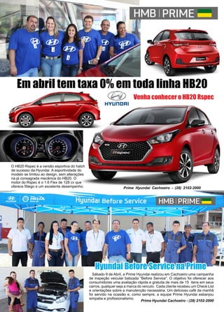 54 www.reportercapixaba.com
Em abril tem taxa 0% em toda linha HB20
Venha conhecer o HB20 Rspec
O HB20 Rspec é a versão esportiva do hatch
de sucesso da Hyundai. A esportividade do
modelo se limitou ao design, sem alterações
na já consagrada mecânica do HB20. O
motor do Rspec é o 1.6 Flex de 128 cv que
oferece fôlego e um excelente desempenho. Prime Hyundai Cachoeiro - (28) 2102-2000
Sábado 9 de Abril, a Prime Hyundai realizou em Cachoeiro uma campanha
de inspeção veicular batizada “Before Service”. O objetivo foi oferecer aos
consumidores uma avaliação rápida e gratuita de mais de 15 itens em seus
carros, qualquer seja a marca do veículo. Cada cliente recebeu um Check List
e orientações sobre a manutenção necessária. Um delicioso café da manhã
foi servido na ocasião e, como sempre, a equipe Prime Hyundai esbanjou
simpatia e profissionalismo.
Prime Hyundai Cachoeiro - (28) 2102-2000
Hyundai Before Service na Prime
 