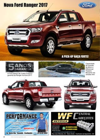 24 www.reportercapixaba.com
Nova Ford Ranger 2017
A PICK-UP RAÇA FORTE!
Capacidade
de imersão
de 80cm e
Diferencial
Traseiro
Blocante nas
versões 4x4.
A Ford passou de 3 para 5 anos a
garantia da Ranger na linha 2017.
 