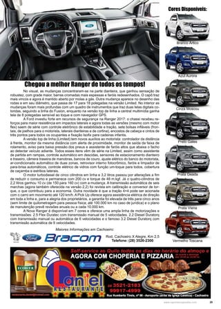 25www.reportercapixaba.com
Branco Ártico
Azul Aurora
Cinza Moscou
Preto Gales
Prata Geada
Prata Viena
Vermelho Toscana
Cores Disponíveis:
	 No visual, as mudanças concentraram-se na parte dianteira, que ganhou sensação de
robustez, com grade maior, barras cromadas mais espessas e faróis redesenhados. O capô traz
mais vincos e agora é mantido aberto por molas a gás. Outra mudança aparece no desenho das
rodas e em seu diâmetro, que passa de 17 para 18 polegadas na versão Limited. No interior as
mudanças foram mais profundas com um quadro de instrumentos que traz duas telas digitais co-
loridas, seguindo a linha do Fusion, enquanto na versão top de linha a central multimídia ganha
tela de 8 polegadas sensível ao toque e com navegador GPS.
	 A Ford investiu forte em recursos de segurança na Ranger 2017: o chassi recebeu re-
forços para maior resistência em impactos laterais e agora todas as versões (mesmo com motor
flex) saem de série com controle eletrônico de estabilidade e tração, sete bolsas infláveis (fron-
tais, de joelhos para o motorista, laterais dianteiras e de cortina), encostos de cabeça e cintos de
três pontos para todos os ocupantes e fixação Isofix para cadeiras infantis.
	 A versão top de linha (Limited) tem novos auxílios ao motorista: controlador da distância
à frente, monitor da mesma distância com alerta de proximidade, monitor de saída da faixa de
rolamento, aviso para baixa pressão dos pneus e assistente de faróis altos que abaixa o facho
ao detectar veículo adiante. Todos esses itens vêm de série na Limited, assim como assistente
de partida em rampas, controle automático em descidas, sensores de estacionamento dianteiro
e traseiro, câmera traseira de manobras, bancos de couro, ajuste elétrico do banco do motorista,
ar-condicionado automático de duas zonas, retrovisor interno fotocrômico, faróis e limpador de
para-brisa automáticos, controle elétrico de vidros com função um-toque para todos, cobertura
de caçamba e estribos laterais.
	 O motor turbodiesel de cinco cilindros em linha e 3,2 litros passou por alterações a fim
de reduzir o consumo e permanece com 200 cv e torque de 48 m.kgf. Já o quatro-cilindros de
2,2 litros ganhou 10 cv (de 150 para 160 cv) com a mudança. A transmissão automática de seis
marchas (agora também oferecida na versão 2,2) foi revista em calibração e conversor de tor-
que, o que contribuiu para a economia. Outra novidade é que a tração 4×4 pode ser acionada
com o carro em movimento até 120 km/h. A Pick Up oferece agora assistência elétrica de direção
em toda a linha e, para a alegria dos proprietários, a garantia foi elevada de três para cinco anos
(sem limite de quilometragem para pessoa física; até 100.000 km no caso de jurídica) e o plano
de manutenção prevê revisões anuais ou a cada 10.000 km.
	 A Nova Ranger é disponível em 7 cores e oferece uma ampla linha de motorizações e
transmissões: 2.5 Flex Duratec com transmissão manual de 5 velocidades. 2.2 Diesel Duratorq
com transmissão manual ou automática de 6 velocidades e o famoso 3.2 Diesel Duratorq com
transmissão automática de 6 velocidades.
Maiores Informações em Cachoeiro:
Rod. Cachoeiro X Alegre, Km 2,5
Telefone: (28) 3526-2300
Chegou a melhor Ranger de todos os tempos!
 