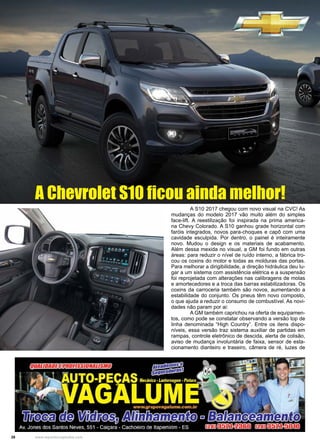 28 www.reportercapixaba.com
	 A S10 2017 chegou com novo visual na CVC! As
mudanças do modelo 2017 vão muito além do simples
face-lift. A reestilização foi inspirada na prima america-
na Chevy Colorado. A S10 ganhou grade horizontal com
faróis integrados, novos para-choques e capô com uma
cavidade esculpida. Por dentro, o painel é inteiramente
novo. Mudou o design e os materiais de acabamento.
Além dessa mexida no visual, a GM foi fundo em outras
áreas: para reduzir o nível de ruído interno, a fábrica tro-
cou os coxins do motor e todas as molduras das portas.
Para melhorar a dirigibilidade, a direção hidráulica deu lu-
gar a um sistema com assistência elétrica e a suspensão
foi reprojetada com alterações nas calibragens de molas
e amortecedores e a troca das barras estabilizadoras. Os
coxins da carroceria também são novos, aumentando a
estabilidade do conjunto. Os pneus têm novo composto,
o que ajuda a reduzir o consumo de combustível. As novi-
dades não param por ai:
	 A GM também caprichou na oferta de equipamen-
tos, como pode se constatar observando a versão top de
linha denominada “High Country”. Entre os itens dispo-
níveis, essa versão traz sistema auxiliar de partidas em
rampas, controle eletrônico de descida, alerta de colisão,
aviso de mudança involuntária de faixa, sensor de esta-
cionamento dianteiro e traseiro, câmera de ré, luzes de
A Chevrolet S10 ficou ainda melhor!
 