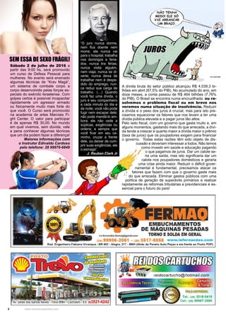 8 www.reportercapixaba.com
SEM ESSA DE SEXO FRÁGIL!
Sábado 2 de julho de 2016 a
partir das 9:00 hs, será promovido
um curso de Defesa Pessoal para
mulheres. No evento será ensinado
algumas técnicas de “Krav Magá”,
um sistema de combate corpo a
corpo desenvolvido pelas forças es-
peciais do exército Israelense. Com
golpes certos é possível incapacitar
rapidamente um agressor armado
ou fisicamente muito mais forte do
que você. O Curso será promovido
na academia de artes Marciais Fi-
ght Center. O valor para participar
é de apenas R$ 30,00. No mundo
em qual vivemos, sem dúvida, vale
a pena conhecer algumas técnicas
que um dia podem fazer a diferença!
	 Maiores informações com
o Instrutor Edivaldo Cardoso
pelo telefone: 28 99976-6849
“O juro nunca dorme,
nem fica doente nem
morre; ele nunca vai
para o hospital; trabalha
nos domingos e feria-
dos; nunca tira férias;
nunca visita alguém,
nem viaja; nunca se di-
verte; nunca deixa de
trabalhar nem é despe-
dido do emprego; nun-
ca reduz sua carga de
trabalho. (…) Quando
você faz uma dívida, o
juro é seu companheiro
a cada minuto do dia e
da noite; você não pode
fugir nem escapar dele;
não pode mandá-lo em-
bora; ele não cede a
súplicas, exigências ou
ordens; e sempre que
você ficar em seu ca-
minho, cruzar a frente
dele, ou deixar de cum-
prir suas exigências, ele
o esmaga”.
J. Reuben Clark Jr
A dívida bruta do setor público alcançou R$ 4.039,3 bi-
lhões em abril (67,5% do PIB). No acumulado do ano, em
doze meses, a conta passou de R$ 464 bilhões (7,76%
do PIB). O Brasil se encontra numa encruzilhada: ou re-
solvemos o problema fiscal ou em breve nos
veremos numa situação de insolvência. Reduzir
a dívida e o peso dos juros é crucial, mas para isto pre-
cisamos equacionar os fatores que nos levam a ter uma
dívida pública elevada e a pagar juros tão altos.
Pelo lado fiscal, com um governo que gasta muito e, em
alguns momentos, gastando mais do que arrecada, a dívi-
da tende a crescer e quanto maior a dívida maior o prêmio
(taxa de juros) que os poupadores exigem para financiar
o governo. Todas estas razões têm sido objeto de dis-
cussão e deveriam interessar a todos. Não temos
como investir em saúde e educação pagando
o que pagamos de juros. Dar um calote se-
ria uma saída, mas isto significaria dar um
calote nos poupadores domésticos e geraria
uma crise ainda maior. Reduzir o déficit gover-
namental é fundamental, precisamos atacar os
fatores que fazem com que o governo gaste mais
do que arrecada. Eliminar gastos públicos com uma
política de geração de superávits primários e realizar
rapidamente as reformas tributárias e previdenciais é es-
sencial para o futuro do país!
JUROS
 