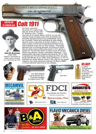 16 www.reportercapixaba.com
Armas
Famosas Colt 1911
John M. Browning
(1855-1926)
Registou 128 patentes de
armas, sendo a primeira
em 7 de Outubro de 1879.
O calibre
.45 Automatic
Colt Pistol
(11,43 x 23 mm)
foi também
criado por John
Browning em
1905.
Um icone, uma lenda.
No ano de 1911 o gênio proje-
tista das armas de fogo John
M. Browning criou o projeto
que mais de um século depois, continua em uso nas
melhores forças armadas e esta entre as preferida dos
atiradores esportivos devido a sua confiabilidade, robus-
tez e precisão. Pistola semi-automática de ação simples
(deve-se armar o cão antes do primeiro disparo), a 1911
utiliza o calibre .45 ACP que foi especialmente desenvolvido
para incapacitar o alvo com um único disparo. Esta pistola
participou das I e II Guerras Mundiais, da Coreia e do Vietnã,
além de vários outros conflitos pelo mundo. A 1911 ganhou o
apelido de “The Old War Horse” (O Velho Cavalo de Guerra)
devido a sua eficácia, robustez, rusticidade e segurança... Foi a
pistola padrão das forças armadas americanas de 1911 a 1985
e brasileiras de 1937 até meados da década de 1970. (Foi subs-
tituída pela Beretta 92 em calibre 9mm parabellum). O 1911 foi
produzido por muitas fábricas mundo à fora, seja em seu projeto
original ou com várias pequenas mudanças. No Brasil a IMBEL
e a Taurus oferecem esta arma em seu catalogo.
45 ACP
Colt 1900 (38ACP)
o pai do famoso 1911.
O primeiro protótipo
do projeto era de 1897.
Colt 1911
 