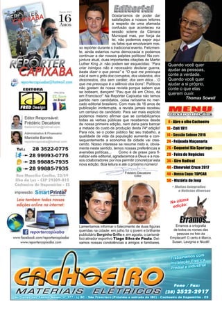 3www.reportercapixaba.com
MENU
Desta edição:
Frédéric Decatoire
Editor
8 - Abre o olho Cachoeiro
16 - Colt 1911
18 - Sessão Solene 2016
24 - Feijoada Maçonaria
26 - Coquetel Kia Sportage
28 - Feira de Negócios
36 - Giro Radical
44 - Chevrolet Cruze 2017
48 - Nossa Capa: TOPCAR
50 - História do Jeep
Gostaríamos de poder dar
satisfações a nossos leitores
a respeito de uma afamada
confusão que aconteceu na
sessão solene da Câmara
Municipal mas, por força da
lei, não podemos expor aqui
os fatos que envolveram nos-
so repórter durante o tradicional evento. Felizmen-
te, ainda estamos numa democracia e podemos
continuar a dar nossos palpites políticos! Na con-
juntura atual, duas importantes citações de Martin
Luther King Jr. não podem ser esquecidas: “Para
criar inimigos não é necessário declarar guerra,
basta dizer o que pensa” e “O que me preocupa
não é nem o grito dos corruptos, dos violentos, dos
desonestos, dos sem caráter, dos sem ética... O
que me preocupa é o silêncio dos bons”. Políticos
não gostam de nossa revista porque sabem que
se bobeam, dançam! “Pau que dá em Chico, dá
em Francisco!” Na Repórter Capixaba não temos
partido nem candidatos, coisa raríssima no mer-
cado editorial brasileiro. Com mais de 16 anos de
publicação ininterrupta, a revista jamais recebeu
um centavo de candidato. Para ser mais explicito
podemos mesmo afirmar que se contabilizamos
todas as verbas públicas que recebemos desde
de nossa primeira edição, nem daria para bancar
a metade do custo de produção desta 74ª edição!
Para nós, se o poder público faz seu trabalho, a
qualidade de vida da população aumenta e con-
sequentemente a economia da cidade vai cres-
cendo. Nosso interesse se resume nisto e, obvia-
mente neste sentido, temos nossas preferências e
aversões políticas...	 Como é de praxe para fi-
nalizar este editorial, agradecemos a Deus e a nos-
sos colaboradores por nos permitir concretizar esta
nova edição. Boa leitura e até o próximo número!
Na última
edição:
Erramos a ortografia
de todos os nomes das
pessoas na foto da
Emplacart! O certo é Marco,
Susan, Lavignia e Nicolli!
Quando você quer
ajudar as pessoas,
conte a verdade.
Quando você quer
ajudar a si próprio,
conte o que elas
querem ouvir.
Thomas Sowell
Lamentamos informar o falecimento de duas figuras
queridas na cidade: em julho foi o jovem e brilhante
publicitário Serginho Grillo e, em agosto, o carismá-
tico atirador esportivo Tiago Silva de Paula. Dei-
xamos nossas condolências a amigos e familiares.
 