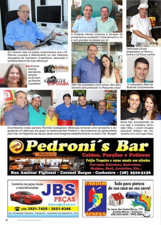 34 www.reportercapixaba.com
Encontramos nosso parceiro Romildo Casteglione (Motocas) tomando uma cervejinha e de-
gustando um delicioso tira gosto no tradicional Bar Pedroni´s. Aproveitamos da oportunidade
para tirar um flagrante da equipe deste aconchegante estabelecimento no bairro Cel. Borges!
Deliciosas pizzas
preparadas no forno a
lenha é na Pizza Lenha!
A Torabrás oferece produtos e serviços de
primeiríssima qualidade! O Atendimento é 10
e vem grandes novidades por aí!
Em recente caso na justiça comprovamos que o Dr.
Rômulo Louzada é efetivamente um dos melhores
advogados de Cachoeiro. Experiência, dedicação e
profissionalismo faz toda diferença!
Além de qualidade e bom preço, têm aten-
dimento personalizado na Requinte Joias!
Nesta foto acompanhado de
sua bela e simpática namo-
rada Olilia, o jovem Douglas
(Assulcar) festejou seu ani-
versário com uma super festa.
Simone
Santos,
atendendo
sempre
muito bem
na Aranha
Cavaletes! O carismático Allan da
Boechat Compressores
 