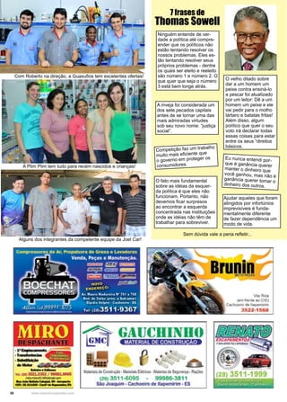 38 www.reportercapixaba.com
Ajudar aqueles que foram
atingidos por infortúnios
imprevisíveis é funda-
mentalmente diferente
de fazer dependência um
modo de vida.
Competição faz um trabalho
muito mais eficiente que
o governo em proteger os
consumidores.
Eu nunca entendi por-
que é ganância querer
manter o dinheiro que
você ganhou, mas não é
ganância querer tomar o
dinheiro dos outros.
O fato mais fundamental
sobre as idéias da esquer-
da política é que eles não
funcionam. Portanto, não
devemos ficar surpresos
ao encontrar a esquerda
concentrada nas instituições
onde as idéias não têm de
trabalhar para sobreviver.
Ninguém entende de ver-
dade a política até compre-
ender que os políticos não
estão tentando resolver os
nossos problemas. Eles es-
tão tentando resolver seus
próprios problemas - dentre
os quais ser eleito e reeleito
são número 1 e número 2. O
que quer que seja o número
3 está bem longe atrás.
A inveja foi considerada um
dos sete pecados capitais
antes de se tornar uma das
mais admiradas virtudes
sob seu novo nome: “justiça
social”.
O velho ditado sobre
dar a um homem um
peixe contra ensiná-lo
a pescar foi atualizado
por um leitor: Dê a um
homem um peixe e ele
vai pedir para o molho
tártaro e batatas fritas!
Além disso, algum
político que quer o seu
voto irá declarar todas
essas coisas para estar
entre os seus “direitos
básicos.
7 frases de
Thomas Sowell
Sem dúvida vale a pena refletir...
Alguns dos integrantes da competente equipe da Joel Car!
Com Roberto na direção, a Guaxufios tem excelentes ofertas!
A Plim Plim tem tudo para recém nascidos e crianças!
 