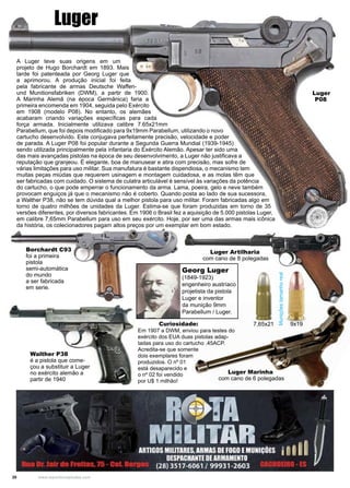 20 www.reportercapixaba.com
Luger
A Luger teve suas origens em um
projeto de Hugo Borchardt em 1893. Mais
tarde foi patenteada por Georg Luger que
a aprimorou. A produção inicial foi feita
pela fabricante de armas Deutsche Waffen-
und Munitionsfabriken (DWM), a partir de 1900.
A Marinha Alemã (na época Germânica) faria a
primeira encomenda em 1904, seguida pelo Exército
em 1908 (modelo P08). No entanto, os alemães
acabaram criando variações específicas para cada
força armada. Inicialmente utilizava calibre 7.65x21mm
Parabellum, que foi depois modificado para 9x19mm Parabellum, utilizando o novo
cartucho desenvolvido. Este conjugava perfeitamente precisão, velocidade e poder
de parada. A Luger P08 foi popular durante a Segunda Guerra Mundial (1939-1945)
sendo utilizada principalmente pela infantaria do Exército Alemão. Apesar ter sido uma
das mais avançadas pistolas na época de seu desenvolvimento, a Luger não justificava a
reputação que granjeou. É elegante, boa de manusear e atira com precisão, mas sofre de
várias limitações para uso militar. Sua manufatura é bastante dispendiosa, o mecanismo tem
muitas peças miúdas que requerem usinagem e montagem cuidadosa, e as molas têm que
ser fabricadas com cuidado. O sistema de culatra articulável é sensível às variações da potência
do cartucho, o que pode emperrar o funcionamento da arma. Lama, poeira, gelo e neve também
provocam enguiços já que o mecanismo não é coberto. Quando posta ao lado de sua sucessora,
a Walther P38, não se tem dúvida qual a melhor pistola para uso militar. Foram fabricadas algo em
torno de quatro milhões de unidades da Luger. Estima-se que foram produzidas em torno de 35
versões diferentes, por diversos fabricantes. Em 1906 o Brasil fez a aquisição de 5.000 pistolas Luger,
em calibre 7,65mm Parabellum para uso em seu exército. Hoje, por ser uma das armas mais icônica
da história, os colecionadores pagam altos preços por um exemplar em bom estado.
Borchardt C93
foi a primeira
pistola
semi-automática
do mundo
a ser fabricada
em serie.
Walther P38
é a pistola que come-
çou a substituir a Luger
no exército alemão a
partir de 1940
Muniçõestamanhoreal
9x197,65x21
Georg Luger
(1849-1923)
engenheiro austríaco
projetista da pistola
Luger e inventor
da munição 9mm
Parabellum / Luger.
Luger Artilharia
com cano de 8 polegadas
Luger Marinha
com cano de 6 polegadas
Em 1907 a DWM, enviou para testes do
exército dos EUA duas pistolas adap-
tadas para uso do cartucho .45ACP.
Acredita-se que somente
dois exemplares foram
produzidos. O nº 01
está desaparecido e
o nº 02 foi vendido
por U$ 1 milhão!
Luger
P08
Curiosidade:
 