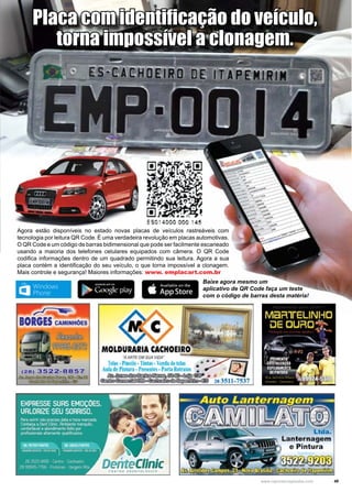 49www.reportercapixaba.com
Agora estão disponíveis no estado novas placas de veículos rastreáveis com
tecnologia por leitura QR Code. É uma verdadeira revolução em placas automotivas.
O QR Code e um código de barras bidimensional que pode ser facilmente escaneado
usando a maioria dos telefones celulares equipados com câmera. O QR Code
codifica informações dentro de um quadrado permitindo sua leitura. Agora a sua
placa contém a identificação do seu veículo, o que torna impossível a clonagem.
Mais controle e segurança! Maiores informações: www. emplacart.com.br
Placa com identificação do veículo,
torna impossível a clonagem.
Baixe agora mesmo um
aplicativo de QR Code faça um teste
com o código de barras desta matéria!
 