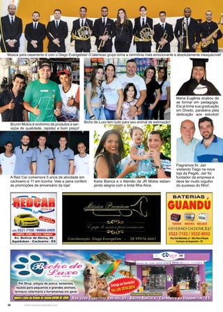 50 www.reportercapixaba.com
Música para casamento é com o Diego Evangelista! O talentoso grupo torna a cerimônia mais emocionante e absolutamente inesquecível!
Brunin Motos é sinônimo de produtos e ser-
viços de qualidade, rapidez e bom preço!
Flagramos Sr. Jair
visitando Tiago na nova
loja da Pegab. Jair foi
fundador da empresa e
deve ter muito orgulho
do sucesso do filho!.
Karla Bianca e o Alemão da JR Motos esban-
jando alegria com a linda filha Alice.
Bicho de Luxo tem tudo para seu animal de estimação!
Maria Eugênia acabou de
se formar em pedagogia.
Ela já tinha sua graduação
em Direito, parabéns pela
dedicação aos estudos!
A Red Car comemora 5 anos de atividade em
cachoeiro e 11 em Iconha. Vale a pena conferir
as promoções de aniversário da loja!
 