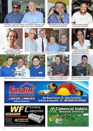8 www.reportercapixaba.com
Na Eletron, você pode adquirir instrumentos musicais e equi-
pamentos eletrônicos ou pagar suas contas no BanesFácil!
Motocicleta nova ou usada é
com Romildo na Motocas!
A Oficina Jubileu oferece
serviços de qualidade!
Como bom cidadão,
Magno (Magnus) é sempre
atento à politica local.
A bela Renata Thiengo
Louzada. Excelência em
atendimento no Mourad´s
Materiais elétricos com preço
bom é na Comercial Itabira!
Conserto de notebook é com
Waldiney na Espaço Info!
Só tem gente bonita no tradicional Café Mourad´s!
Material de construção, da base ao acabamento, é na Fardin!
 