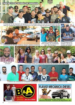 18 www.reportercapixaba.com
O Clube de Tiro de Cachoeiro de Itapemirim (CTCI) festejou seus 22 anos com a realização da última
etapa do Campeonato Estadual de Tiro Esportivo e um super churrasco em sua sede no bairro Vila Rica.
Competições de silhuetas metálicas, shotgun, pistolas e revólveres
Cesinha é campeão Estadual
2016 de IPSC nas modalidades
Light .380 e Shotgun!
Por coincidência era
também o dia do ani-
versário de Catataú!
A diretoria das entidades de Tiro Esportivo aproveitaram da oportunidade para realizar uma produtiva reunião.
Clube de Tiro de Cachoeiro de Itapemirim
O churrasco contou com a presença marcante das principais “Damas do Clube”!
Bodão sempre
animado!
 