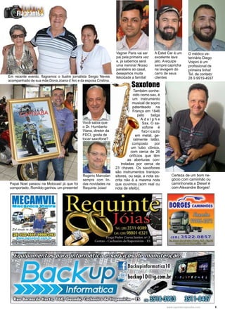 5www.reportercapixaba.com
Papai Noel passou na Motocas! já que foi
comportado, Romildo ganhou um presente!
Rogerio Marcolan
sempre com lin-
das novidades na
Requinte Joias!
Em recente evento, flagramos o ilustre jornalista Sergio Neves
acompanhado de sua mãe Dona Joana d´Arc e da esposa Cristina.
Você sabia que
o Dr. Humberto
Viana, diretor da
FDCI, gosta de
tocar saxofone?
Também conhe-
cido como sax, é
um instrumento
musical de sopro
patenteado na
França em 1846
pelo belga
A d o l p h e
Sax. O sa-
xofone é
fabricado
em metal, ge-
ralmente latão,
composto por
um tubo cônico,
com cerca de 26
orifícios que têm
as aberturas con-
troladas por cerca de
23 chaves. Os saxofones
são instrumentos transpo-
sitores, ou seja, a nota es-
crita não é a mesma nota
que ouvimos (som real ou
nota de efeito).
Saxofone
Vagner Paris vai ser
pai pela primeira vez
e, já sabemos será
uma menina! Nosso
parabéns ao casal,
desejamos muita
felicidade a família!
A Estet Car é um
excelente lava
jato. A equipe
sempre capricha
na lavagem do
carro de seus
clientes
O médico ve-
terinário Diego
Volpini é um
profissional de
primeira linha!
Tel. de contato:
28 9 9919-4937
Certeza de um bom ne-
gócio com caminhão ou
caminhoneta a Diesel é
com Alexandre Borges!
 