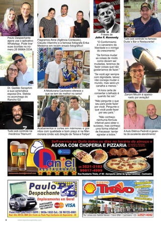 8 www.reportercapixaba.com
Frases de
John F. Kennedy
“O Conformismo
é o carcereiro da
liberdade e o inimigo
do crescimento.”
“Se formos mudar
as coisas de modo
como devem ser
mudadas, teremos de
fazer coisas que não
gostaríamos de fazer.”
“Se você agir sempre
com dignidade, talvez
não consiga mudar o
mundo, mas será um
canalha a menos.”
“A hora certa de
consertar o telhado é
quando faz sol.”
“Não pergunte o que
seu país pode fazer
por você. Pergunte o
que você pode fazer
por seu país.”
“Não conheço
nenhuma fórmula
infalível para obter o
sucesso, mas conheço
uma forma infalível
de fracassar: tentar
agradar a todos.”
Zanoni Moulin é apaixo-
nado por aviação!
Paulo Despachante
agora usa o aplicativo
WhatsApp. Pode tirar
suas duvidas no nú-
mero 28 99964-3334.
Flagramos Aline (Agência Conteúdo),
Cláudio Vilarinho e a famosa fotógrafa Erika
Medeiros em recém ensaio fotográfico!
A Auto Elétrica Pedrotti é garan-
tia de excelente atendimento!
Tudo sob controle no famoso
Duda´s Bar e Restaurante!
A Molduraria Cachoeiro oferece o
que se tem de melhor no ramo!
Dr. Gedião Seraphim
e sua carismática
esposa Dra. Stelida
no aconchego do
Rancho G2
Tudo sob controle na
mecânica Titanium!
Acabamentos e cortes em mármores e gra-
nitos com qualidade e bom preço é na Mar-
moraria União sob direção de Taísa e Felipe!
 