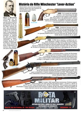 16 www.reportercapixaba.com
Oliver F. Winchester
(1810-1880) era um
homem de negócios
que fez fortuna no ramo
de vestuário e não en-
tendia muito de armas.
Em 1855, resolveu ad-
quirir dos empreende-
dores Smith & Wesson
a fábrica de arma Vol-
canic e suas patentes.
Habilidoso, Winchester
fomentou os talentos
de seus funcionários,
incentivando o desen-
volvimento de novos
modelos. Benjamin Ty-
ler Henry e, mais tarde,
John Moses Browning
foram engenheiros de
renome que trabalha-
ram para a Winchester.
1855 - Foi a pistola de repetição
Volcanic, com mecanismo de ação
por alavanca que inspirou a Winchester.
Não havia estojo a ser ejetado porém usava a
munição “Rocket-Ball”, um projétil de chumbo com parte
interna oca contendo propelente e espoleta detonante,
funcionando como um pequeno foguete.
1856 - Carabinas Volcanic foram for-
necidas à Marinha mas apresentavam vários
problemas inerentes da munição “Rocket-Ball” que
não suportava bem a umidade. O excesso de falhas era
um grande problema pois o cartucho tinha que ser retirado manual-
mente devido à ausência de um ejetor.
1860 - O Rifle Henry resolveu o problema do car-
tucho adotando o calibre .44 Rimfire. As tribos Sioux e
Cheyennes armadas com rifles Henry destruíram o 7º Regi-
mento de Cavalaria na famosa batalha de Little Big Horn (1876). A
derrota foi atribuída ao fato dos índios estarem armados com os rifles Henry
de 16 tiros e a Cavalaria com carabinas Spencers e Springfields de um só tiro.
1866 - A empresa adotou o nome de Winchester
Repeating Arms Company e modernizou a arma com
a mudança da janela de municiamento da parte de baixo
para a lateral direita e acrescentando uma peça de madeira para
proteger o carregador e evitar o calor do cano nas mãos do atirador.
1873 - A Winchester de ação por alavanca mais cultuada é o modelo
1873. Esta arma ficou famosa durante a conquista do oeste e pelo fato
de ter sido parceira constante do revólver Colt de ação simples, com
quem compartilhou o mesmo cartucho 44-40 W (.44 WCF “Winchester Center
Fire”) oferecendo a enorme conveniência de poder transportar o “par perfeito” de
armas utilizando nelas a mesma munição.
1894 O modelo 1894 nasceu para revolucionar. Embora original-
mente lançado com dois cartuchos de pólvora negra, o .32-40 e o .38-55, foi
com o .30 WCF, mais conhecido como .30-30 ou “thirty-thirty”. Foi a primeira arma longa da
Winchester a entrar na era da pólvora sem fumaça e calibres de alta velocidade, utilizando projéteis de
menor diâmetro mas de maior comprimento. O desenho é do famoso John M. Browning.
História do Rifle Winchester “Lever-Action”
30-30
44 Rimfire
44-40 W
Rocket-Ball
Desenvolver uma arma que pudesse
disparar vários tiros sem precisar ser
remuniciada a cada disparo
não foi tarefa fácil!
 