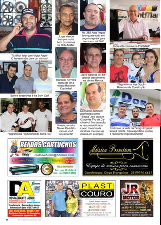 30 www.reportercapixaba.com
Jorge atende
sempre muito
bem os clientes
na Rota Militar. Tudo sob controle na PrintMark!
Ronaldo Ferreira
gosta de ler a
revista Repórter
Capixaba!
Flagrante na loja Opção
Materiais de Construção.
Em breve, a sede da Dorigo Irrigação
estará pronta. Biliu caprichou, a obra
é realmente impressionante!
Som e acessórios é na Som Car!
Tá difícil falar com Victor Altoé!
O homem não pare um minuto!
Flagrante na Rio Grande da Beira Rio.
Na JBS Auto Peças
tem quase tudo em
peças originais para
seu carro da Fiat!
Jamil garante um ex-
celente atendimento
na oficina Revisa.
Nosso parceiro
Daniel Camilato
vai ser vovô
novamente!
Leonardo, também
conhecido como
“Bitoca”, é o cara no
Clube de Tiro de Ca-
choeiro! Sua atuação
e responsabilidade
como membro da
diretoria merece ser
citada em exemplo!
 