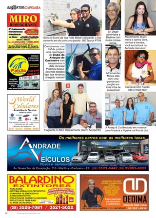 22 www.reportercapixaba.com
Atendimento de pri-
meira e carros bons,
bonitos e baratos,
você encontrará na
Andrade Veículos!
Carnaval com Falcão
não é mole não!
Silvia e Bruno da loja Rota Militar colocando o trei-
namento em dia com uma pistola .380 Taurus PT59.
Sr. Dejair
administra a
Dedima com
muita compe-
tência.
A Fernandes
Motos está
com uma
grande pro-
moção em
toda linha de
acessórios!
A Assep & Cia têm tudo em material
para limpeza e higiene na Ilha da Luz.
Combinamos com
Raf de publicar
uma reportagem
do Clube de
Aviação de
Cachoeiro mas
esquecemos a
data da festa!
Pedimos descul-
pas mas bastava
ligar que teríamos
chegado voando!
Flagrante no Miro Despachante (bairro Aeroporto)
 