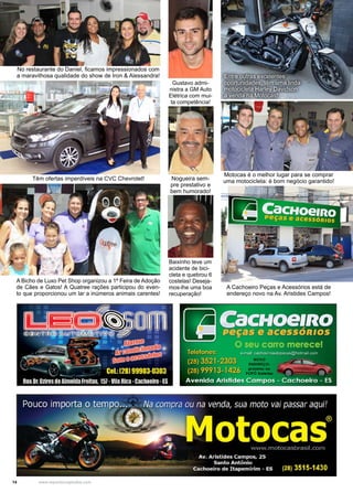 14 www.reportercapixaba.com
Entre outras excelentes
oportunidades, têm uma linda
motocicleta Harley Davidson
a venda na Motocas!
A Cachoeiro Peças e Acessórios está de
endereço novo na Av. Aristides Campos!
Gustavo admi-
nistra a GM Auto
Elétrica com mui-
ta competência!
Nogueira sem-
pre prestativo e
bem humorado!
Baixinho teve um
acidente de bici-
cleta e quebrou 6
costelas! Deseja-
mos-lhe uma boa
recuperação!
Motocas é o melhor lugar para se comprar
uma motocicleta: é bom negócio garantido!
No restaurante do Daniel, ficamos impressionados com
a maravilhosa qualidade do show de Iron & Alessandra!
Têm ofertas imperdíveis na CVC Chevrolet!
A Bicho de Luxo Pet Shop organizou a 1ª Feira de Adoção
de Cães e Gatos! A Quatree rações participou do even-
to que proporcionou um lar a inúmeros animais carentes!
 
