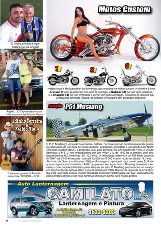 24 www.reportercapixaba.com
Nestas fotos é fácil perceber as diferenças dos modelos de motos custom. A primeira é uma
Cruiser (1) por se parecer com uma H-D antiga, a Bobber (2) por ser bem peladona,
e a chopper (3) por ser enfeitada e por ter um garfo alongado. Enquanto as cruisers são
produzidas em larga escala, as bobbers e choppers têm produção artesanal.
Motos Custom
2
31
O P-51 Mustang é um avião que marcou história. Foi desenvolvido durante a segunda guerra
mundial para ser um caça de longo alcance. Concebido, projetado e construído pela North
American Aviation (NAA), o protótipo voou pela primeira vez em outubro de 1940. A versão
definitiva, o P-51D, era impulsionado por um motor V12 de 1490 hp e armado com seis
metralhadoras M2 Browning .50 (12,7mm). A velocidade máxima é de 703 km/h, Alcance
(MTOW) de 2 755 km e pode voar até 12.800 m (42 000 ft) com razão de subida	16,3 m/s.
No início da Guerra da Coreia (1950), o Mustang era o principal caça usado pelos EUA até
que os caças a jato, incluindo o F-86, ocupassem seu lugar, com o Mustang passando a ser
usado como caça-bombardeiro para ataques ao solo. O Mustang permaneceu em serviço
em algumas forças aéreas até o início da década de 1980. Depois da Segunda Guerra Mun-
dial e da Guerra da Coreia, muitos Mustangs foram convertidos para uso civil, especialmente
para corridas aéreas e até hoje continua sendo um sonho para muitos pilotos.
AVIAÇÃO
P51 Mustang
O hobby do Mica é jogar
futebol com os amigos!
Ângelo, (JC Capotaria) com sua
bela esposa e seu famoso Opala!
É sucesso garantido! Contato
para show: 28 99924 - 0796
 