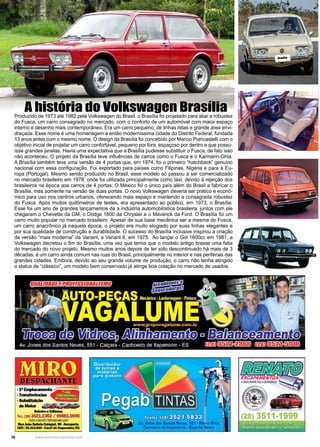 36 www.reportercapixaba.com
Produzido de 1973 até 1982 pela Volkswagen do Brasil, o Brasília foi projetado para aliar a robustez
do Fusca, um carro consagrado no mercado, com o conforto de um automóvel com maior espaço
interno e desenho mais contemporâneo. Era um carro pequeno, de linhas retas e grande área envi-
draçada. Esse nome é uma homenagem a então moderníssima cidade do Distrito Federal, fundada
13 anos antes com o mesmo nome. O design da Brasília foi concebido por Marcio Piancastelli com o
objetivo inicial de projetar um carro confortável, pequeno por fora, espaçoso por dentro e que possu-
ísse grandes janelas. Havia uma expectativa que a Brasília pudesse substituir o Fusca, de fato isso
não aconteceu. O projeto da Brasília teve influências de carros como o Fusca e o Karmann-Ghia.
A Brasília também teve uma versão de 4 portas que, em 1974, foi o primeiro “hatchback” genuíno
nacional com essa configuração. Foi exportado para países como Filipinas, Nigéria e para a Eu-
ropa (Portugal). Mesmo sendo produzido no Brasil, esse modelo só passou a ser comercializado
no mercado brasileiro em 1978, onde foi utilizada principalmente como táxi, devido à rejeição dos
brasileiros na época aos carros de 4 portas. O México foi o único país além do Brasil a fabricar o
Brasília, mas somente na versão de duas portas. O novo Volkswagen deveria ser prático e econô-
mico para uso nos centros urbanos, oferecendo mais espaço e mantendo a consagrada robustez
do Fusca. Após muitos quilômetros de testes, era apresentado ao público, em 1973, o Brasília.
Esse foi um ano de grandes lançamentos da a indústria automobilística brasileira: juntos com ele
chegaram o Chevette da GM, o Dodge 1800 da Chrysler e o Maverick da Ford. O Brasília foi um
carro muito popular no mercado brasileiro. Apesar de sua base mecânica ser a mesma do Fusca,
um carro anacrônico já naquela época, o projeto era muito elogiado por suas linhas elegantes e
por sua qualidade de construção e durabilidade. O sucesso do Brasília inclusive inspirou a criação
da versão “mais moderna” da Variant, a Variant II, em 1975. Ao lançar o Gol 1600cc em 1981, a
Volkswagen decretou o fim do Brasília, uma vez que temia que o modelo antigo tirasse uma fatia
do mercado do novo projeto. Mesmo muitos anos depois de ter sido descontinuado há mais de 3
décadas, é um carro ainda comum nas ruas do Brasil, principalmente no interior e nas periferias das
grandes cidades. Embora, devido ao seu grande volume de produção, o carro não tenha atingido
o status de “clássico”, um modelo bem conservado já atinge boa cotação no mercado de usados.
A história do Volkswagen Brasília
Brasília
 