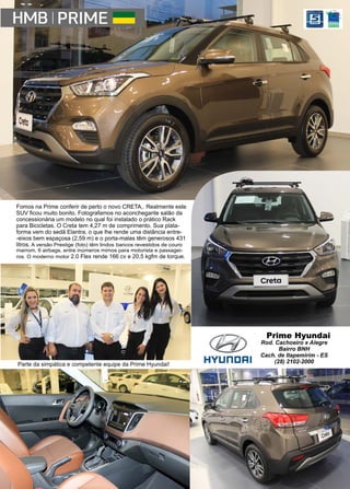 43www.reportercapixaba.com
Fomos na Prime conferir de perto o novo CRETA,. Realmente este
SUV ficou muito bonito. Fotografamos no aconchegante salão da
concessionária um modelo no qual foi instalado o prático Rack
para Bicicletas. O Creta tem 4,27 m de comprimento. Sua plata-
forma vem do sedã Elantra, o que lhe rende uma distância entre-
-eixos bem espaçosa (2,59 m) e o porta-malas têm generosos 431
litros. A versão Prestige (foto) têm lindos bancos revestidos de couro
marrom, 6 airbags, entre inúmeros mimos para motorista e passagei-
ros. O moderno motor 2.0 Flex rende 166 cv e 20,5 kgfm de torque.
Parte da simpática e competente equipe da Prime Hyundai!
Prime Hyundai
Rod. Cachoeiro x Alegre
Bairro BNH
Cach. de Itapemirim - ES
(28) 2102-2000
 
