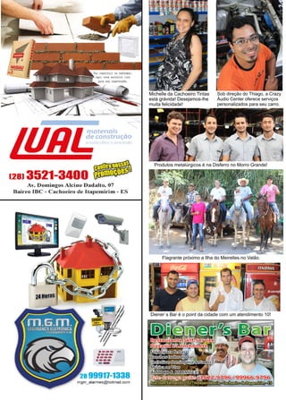 46 www.reportercapixaba.com
Diener´s Bar é o point da cidade com um atendimento 10!
Flagrante próximo a Ilha do Meirelles no Valão.
Produtos metalúrgicos é na Disferro no Morro Grande!
Michelle da Cachoeiro Tintas
está grávida! Desejamos-lhe
muita felicidade!
Sob direção do Thiago, a Crazy
Áudio Center oferece serviços
personalizados para seu carro.
 
