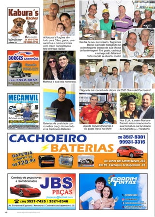 48 www.reportercapixaba.com
Flagrante na conceituada oficina da CVC Chevrolet Cachoeiro!
Nossa Capa
A Kabura´s Rações têm
tudo para Cães, gatos, pas-
sarinhos e outros animais
com preço competitivo e
tele-entrega rápida!
Baterias de qualidade com
o melhor preço do mercado
é na Cachoeiro Baterias!
No dia de seu aniversário, flagramos
Daniel Camilato festejando no
aconchegante boteco de sua oficina
de lanternagem! Tira gosto, cachaça
e cerveja não faltaram!
Todo mundo se divertiu muito!
Loja de conveniência top é
no posto Trevo no BNH!
Nos EUA, a jovem Mariane
Barreto está comemorando
sua formatura na faculdade
de Charlotte (NC). Parabéns!
Matheus e sua bela namorada.
 