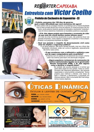 6 www.reportercapixaba.com
- Prefeito, passamos dos 100 dias de governo,
qual a maior dificuldade que você encontrou até agora?
No setor público não se consegue resolver um problema com a mesma facilidade
que no setor privado devido aos vícios da máquina. É muita burocracia. No mo-
mento, ainda estamos fazendo ajustes de transição e resolvendo “incêndios”,
mas em breve estaremos mostrando os resultados positivos a população.
- O Sr. têm algum projeto para fomentar a economia da cida-
de que está em visível declino nestes últimos anos?
Em visto da crise econômica atualmente no país, não podemos focar nas
grandes empresas, nosso objetivo é regularizar e incentivar o micro empre-
endedor e as pequenas empresas da região.
- Qual sua posição a respeito do desarmamento civil como
meio de ampliar a segurança publica?
É um tema polêmico. Não tenho opinião formada, mas sou a favor das
liberdades individuais, então se a arma é legalizada, pessoalmente
não tenho nada contra.
- O que aconteceu com a milionária e polêmica com-
pra de super computadores pelo ex-prefeito?
Entramos com um pedido de cancelamento da compra, o forne-
cedor nós chamou para fazer uma devolução amigável.
- Alguns populares reclamaram da nomeações de
muitos comissionados ligados ao ex governador
Renato Casagrande (PSB), o Sr. têm alguma
coisa a declarar a respeito disto?
Na verdade são poucas pessoas e é normal que
parte deles sejam do meu partido. Todos os comis-
sionados são altamente gabaritados, são pessoas
capacitadas e extremamente competentes. Temos
projetos para melhorar o trânsito, criar áreas de
lazer e melhorar o atendimento a população em
diversos setores. Não é uma tarefa fácil mas atingi-
remos nossos objetivos.
Entrevista com Victor Coelho
Prefeito de Cachoeiro de Itapemirim - ES
 