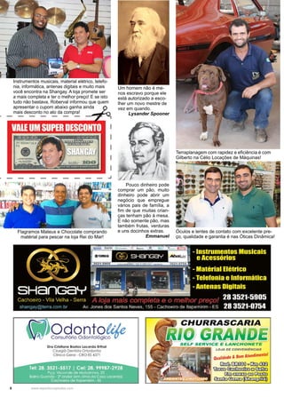 8 www.reportercapixaba.com
Um homem não é me-
nos escravo porque ele
está autorizado a esco-
lher um novo mestre de
vez em quando.
Lysander Spooner
Pouco dinheiro pode
comprar um pão, muito
dinheiro pode abrir um
negócio que empregue
vários pais de família, a
fim de que muitas crian-
ças tenham pão à mesa.
E não somente pão, mas
também frutas, verduras
e uns docinhos extras.
Emmanuel
Instrumentos musicais, material elétrico, telefo-
nia, informática, antenas digitais e muito mais
você encontra na Shangay. A loja promete ser
a mais completa e ter o melhor preço! E se isto
tudo não bastava, Roberval informou que quem
apresentar o cupom abaixo ganha ainda
mais desconto no ato da compra!
Flagramos Mateus e Chocolate comprando
matérial para pescar na loja Rei do Mar!
Terraplanagem com rapidez e eficiência é com
Gilberto na Célio Locações de Máquinas!
Óculos e lentes de contato com excelente pre-
ço, qualidade e garantia é nas Óticas Dinâmica!
 