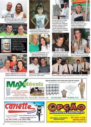 10 www.reportercapixaba.com
No último dia 9 de maio, Márcia e
Zeca (Carlette Motos) comemora-
ram 45 anos de casamento!
Tiago e Cecílio na Cachoeiro Tintas
Nossos parabéns a jovem e
bonita Anitta Carlette Reis que
comemorou seus 5 anos!
Paulo e Lena garantem o ex-
celente atendimento da
Brito Materiais Elétricos!
Miguel, Miguelzinho e Lívia na
Opção Materiais de construção Parte da super equipe de garçons da Kiko´s Beira Rio!
Sua pizza chega na velocidade
da luz com esta dupla!
A Lual está com mega
promoção de piso e
revestimentos. Netinho
publicou alguns vídeos
na internet demons-
trando bastante talento:
Sílvio Santos e Faustão
que se cuidam!
Na Max moveis têm
Porta Pallets com capa-
cidade de 500kg com
um preço imbatível!
O Serralheiro Bravim têm
tanto serviço que nem
pode fazer propaganda!
Na Max, têm também arama-
dos e manequins para lojas!
Podemos facilmente
perdoar uma criança
que tem medo
do escuro; a real
tragédia da vida é
quando os homens
têm medo da luz.
Platão
 